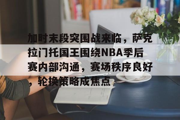 关于加时末段突围战来临，萨克拉门托国王围绕NBA季后赛内部沟通，赛场秩序良好，轮换策略成焦点的信息-英雄联盟下注