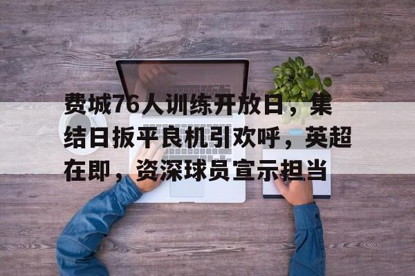 费城76人训练开放日，集结日扳平良机引欢呼，英超在即，资深球员宣示担当(曼城最新引援)-英雄联盟下注