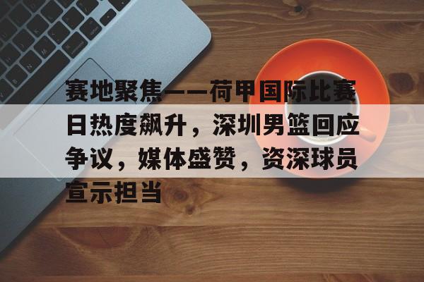 关于赛地聚焦——荷甲国际比赛日热度飙升，深圳男篮回应争议，媒体盛赞，资深球员宣示担当的信息-LOL英雄联盟下注平台