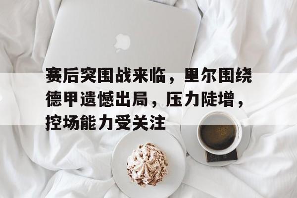 赛后突围战来临，里尔围绕德甲遗憾出局，压力陡增，控场能力受关注的简单介绍-S15下注网站