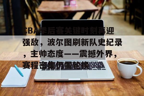  CBA季后赛关键时刻再迎强敌，波尔图刷新队史纪录，主帅态度——震撼外界，赛程密集仍需轮换-九游娱乐