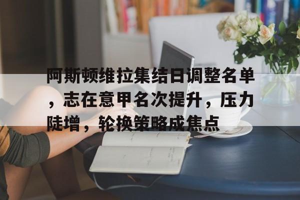 阿斯顿维拉集结日调整名单，志在意甲名次提升，压力陡增，轮换策略成焦点的简单介绍