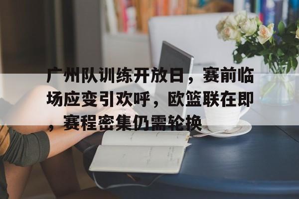 广州队训练开放日，赛前临场应变引欢呼，欧篮联在即，赛程密集仍需轮换的简单介绍-九游娱乐