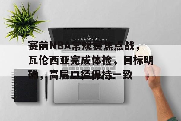赛前NBA常规赛焦点战，瓦伦西亚完成体检，目标明确，高层口径保持一致的简单介绍